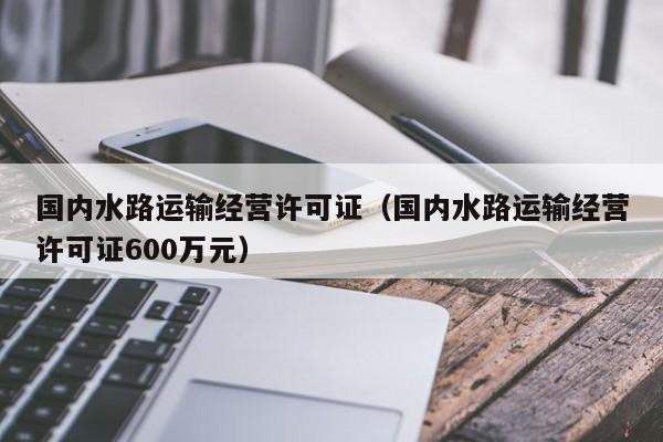 国内水路运输经营许可证（国内水路运输经营许可证600万元）  第1张