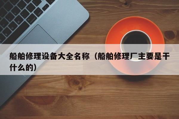 船舶修理设备大全名称（船舶修理厂主要是干什么的）  第1张