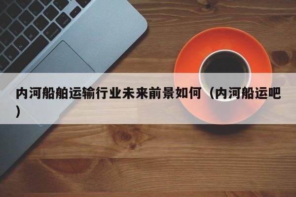 内河船舶运输行业未来前景如何（内河船运吧）