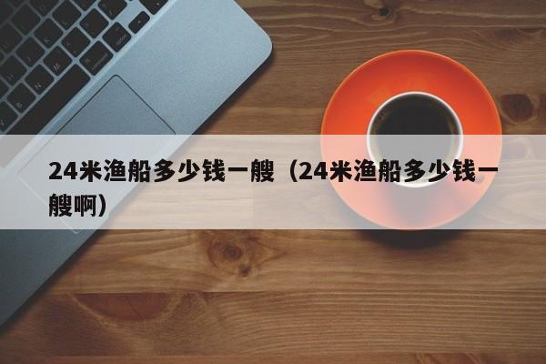 24米渔船多少钱一艘（24米渔船多少钱一艘啊）