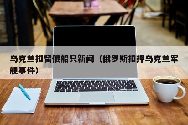 乌克兰扣留俄船只新闻（俄罗斯扣押乌克兰军舰事件）