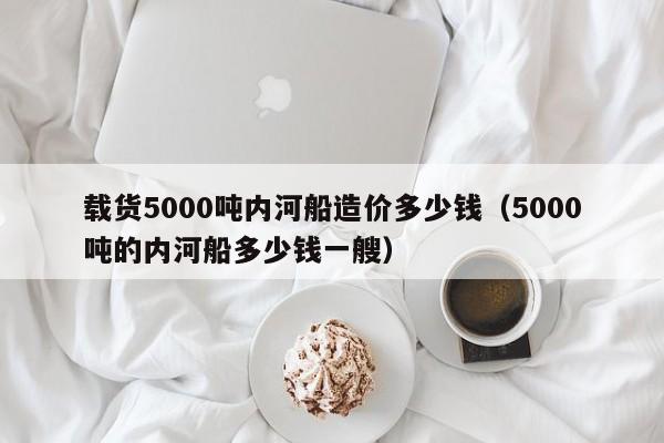 载货5000吨内河船造价多少钱（5000吨的内河船多少钱一艘）