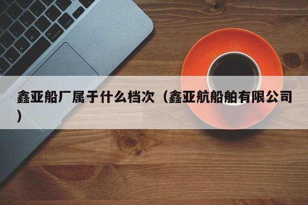 鑫亚船厂属于什么档次（鑫亚航船舶有限公司）